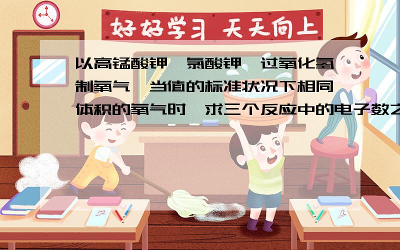 以高锰酸钾、氯酸钾、过氧化氢制氧气,当值的标准状况下相同体积的氧气时,求三个反应中的电子数之比