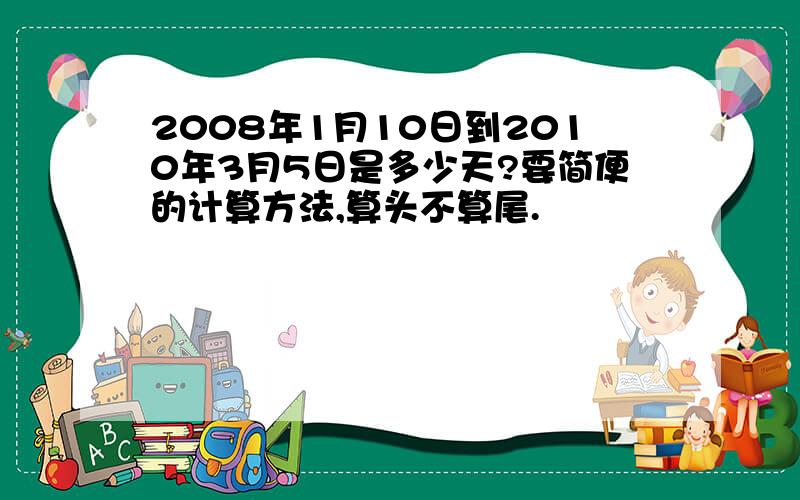 2008年1月10日到2010年3月5日是多少天?要简便的计算方法,算头不算尾.