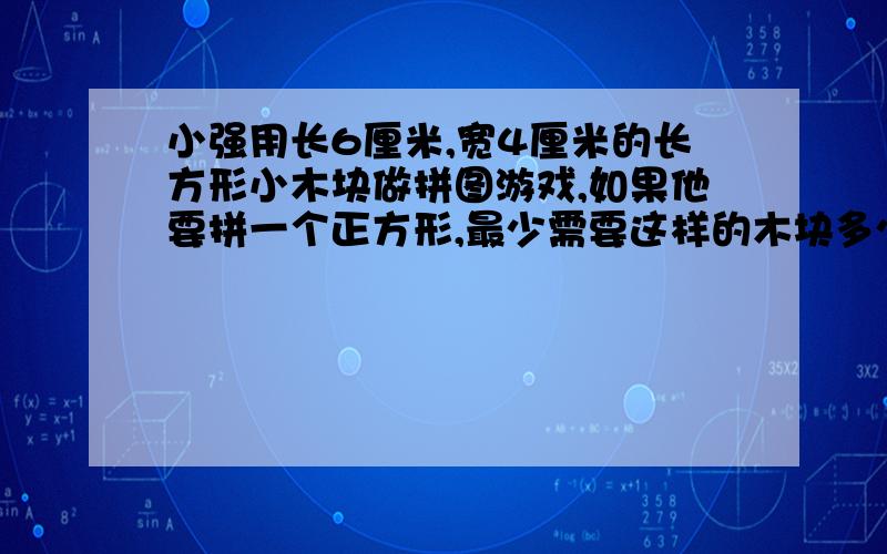 小强用长6厘米,宽4厘米的长方形小木块做拼图游戏,如果他要拼一个正方形,最少需要这样的木块多少个?