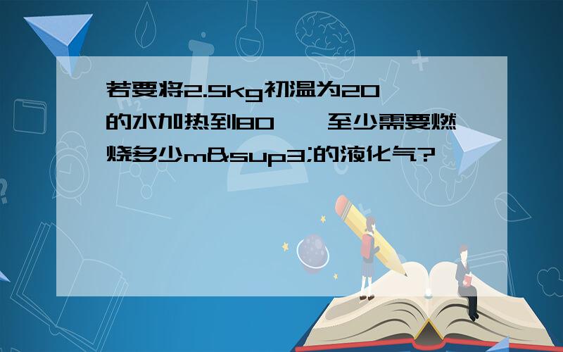 若要将2.5kg初温为20℃的水加热到80℃,至少需要燃烧多少m³的液化气?