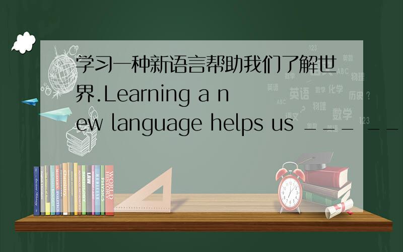 学习一种新语言帮助我们了解世界.Learning a new language helps us ___ ___ abo