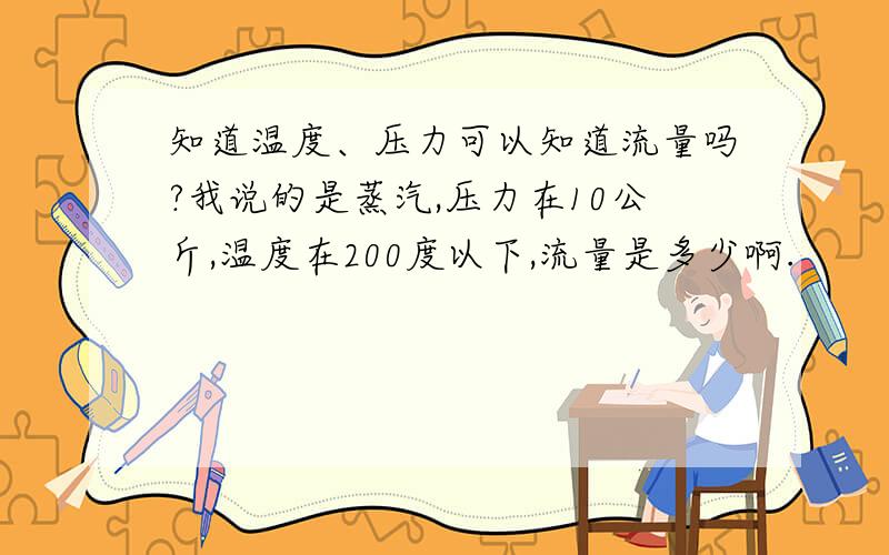 知道温度、压力可以知道流量吗?我说的是蒸汽,压力在10公斤,温度在200度以下,流量是多少啊.