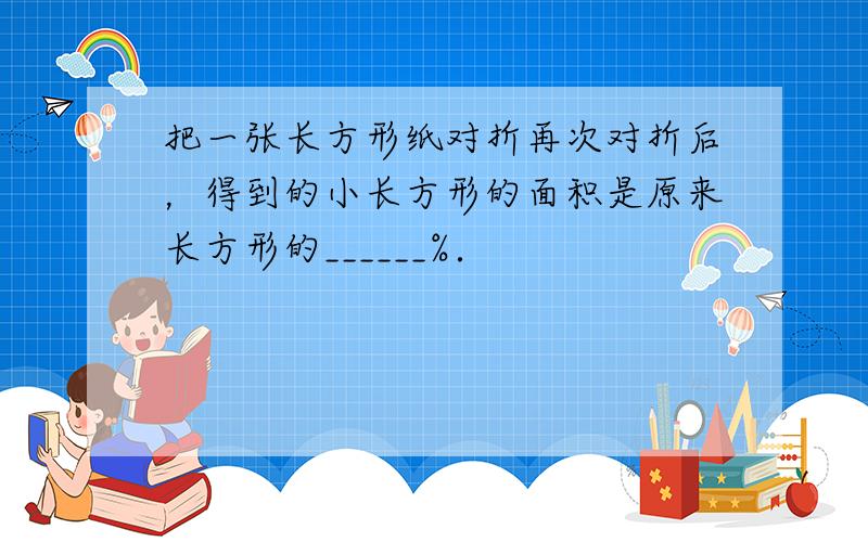 把一张长方形纸对折再次对折后，得到的小长方形的面积是原来长方形的______%．