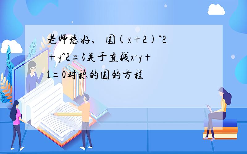 老师您好、 圆(x+2)^2+y^2=5关于直线x-y+1=0对称的圆的方程