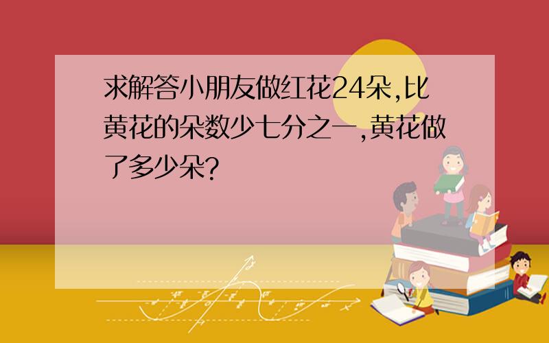 求解答小朋友做红花24朵,比黄花的朵数少七分之一,黄花做了多少朵?