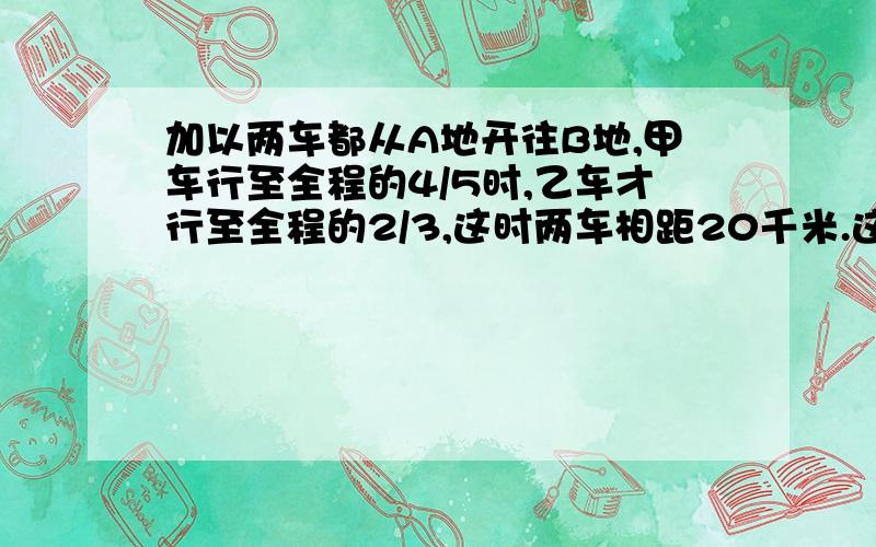 加以两车都从A地开往B地,甲车行至全程的4/5时,乙车才行至全程的2/3,这时两车相距20千米.这时甲车里B地