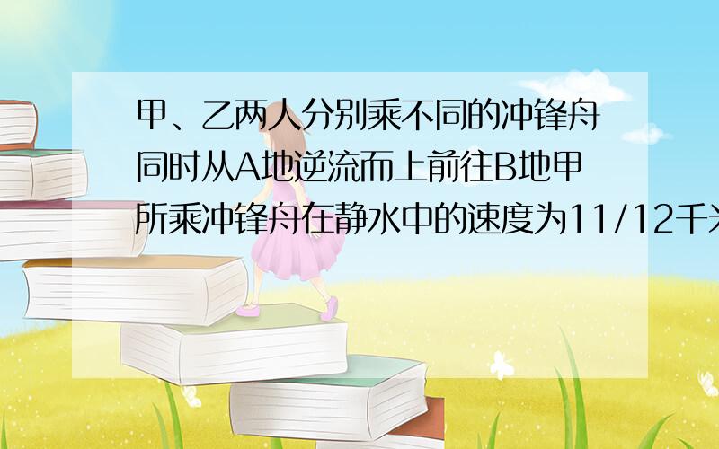 甲、乙两人分别乘不同的冲锋舟同时从A地逆流而上前往B地甲所乘冲锋舟在静水中的速度为11/12千米/分钟.甲到达B地立即返