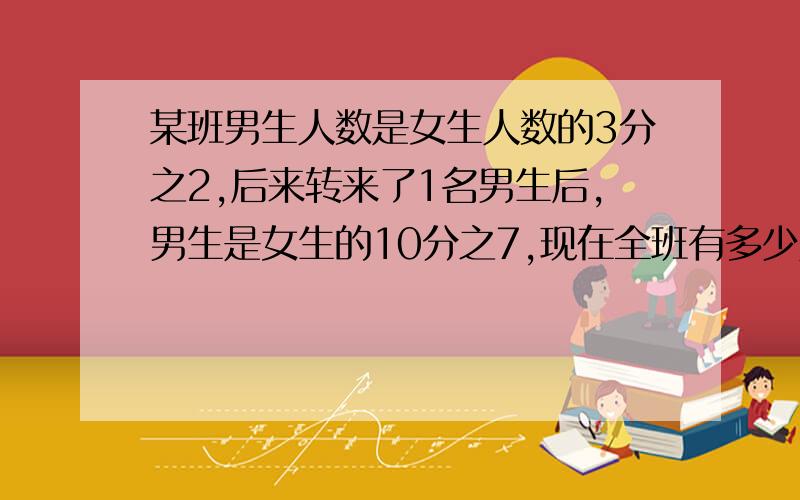 某班男生人数是女生人数的3分之2,后来转来了1名男生后,男生是女生的10分之7,现在全班有多少人?