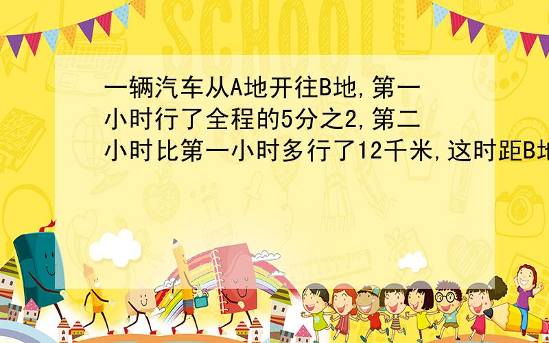 一辆汽车从A地开往B地,第一小时行了全程的5分之2,第二小时比第一小时多行了12千米,这时距B地正好是全程