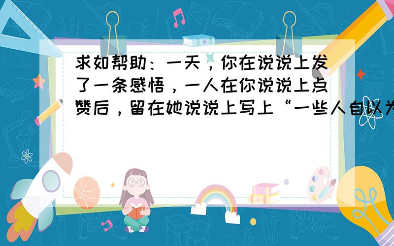 求如帮助：一天，你在说说上发了一条感悟，一人在你说说上点赞后，留在她说说上写上“一些人自以为说了很有道理的话，这时，我们