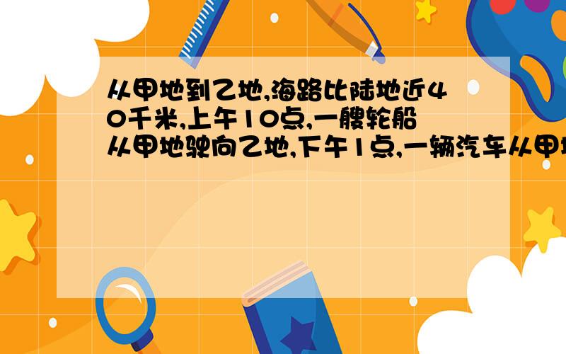 从甲地到乙地,海路比陆地近40千米,上午10点,一艘轮船从甲地驶向乙地,下午1点,一辆汽车从甲地开往乙地,它们同时到达乙