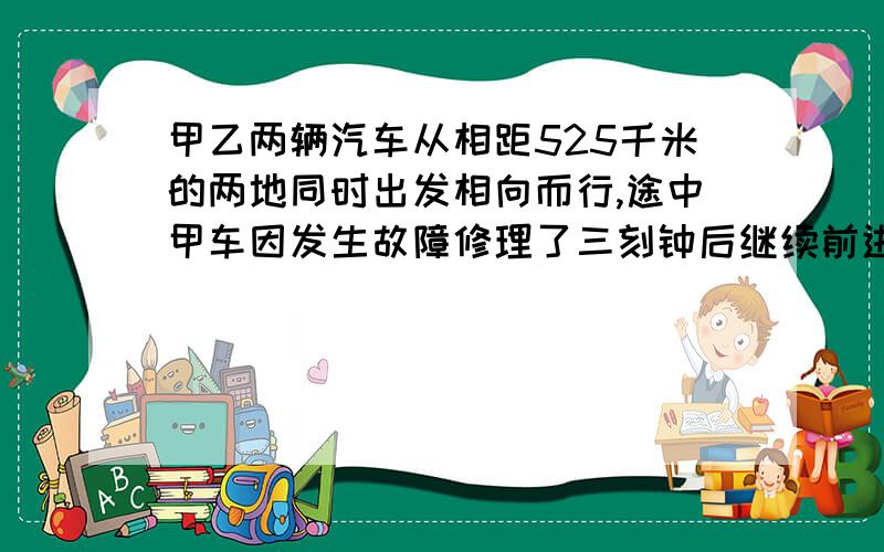 甲乙两辆汽车从相距525千米的两地同时出发相向而行,途中甲车因发生故障修理了三刻钟后继续前进,当乙车开出3小时后两车还相