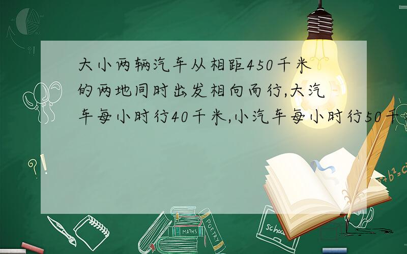 大小两辆汽车从相距450千米的两地同时出发相向而行,大汽车每小时行40千米,小汽车每小时行50千米,