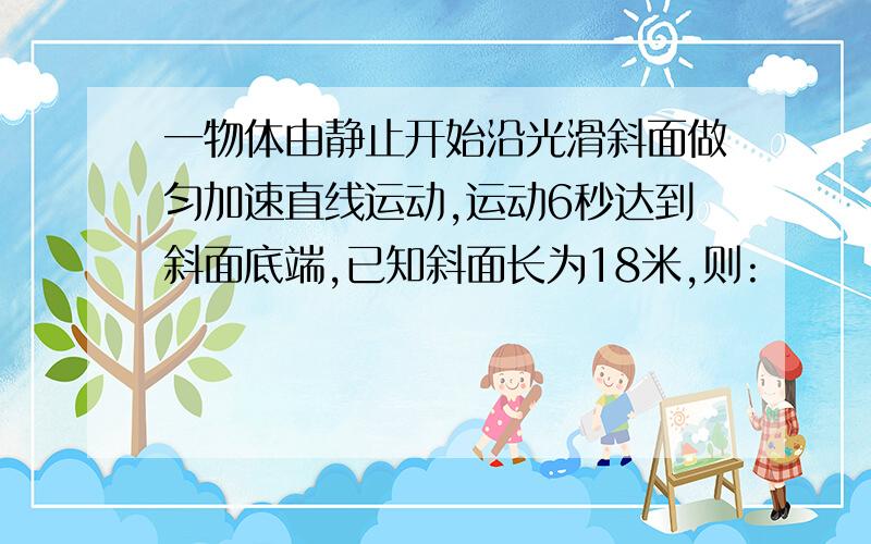 一物体由静止开始沿光滑斜面做匀加速直线运动,运动6秒达到斜面底端,已知斜面长为18米,则: