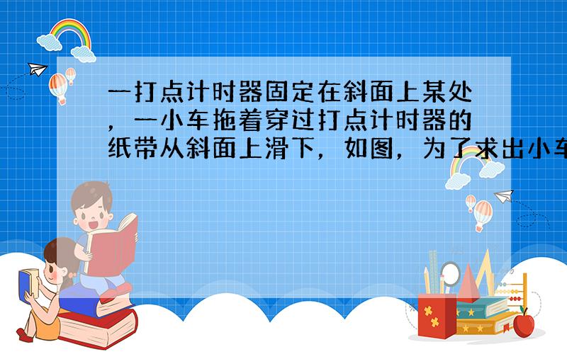 一打点计时器固定在斜面上某处，一小车拖着穿过打点计时器的纸带从斜面上滑下，如图，为了求出小车在下滑过程中所受的阻力，除了