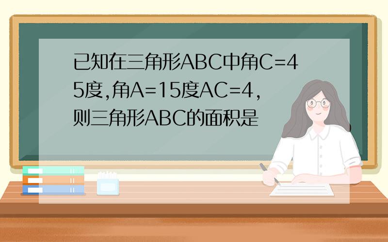 已知在三角形ABC中角C=45度,角A=15度AC=4,则三角形ABC的面积是