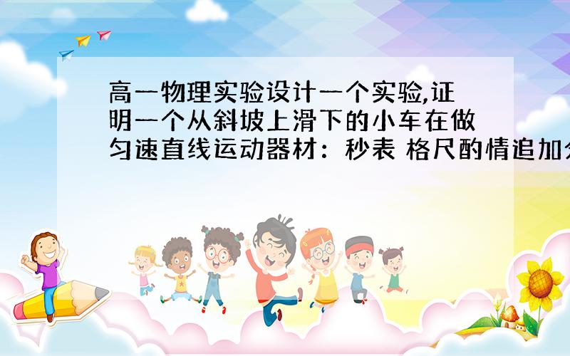 高一物理实验设计一个实验,证明一个从斜坡上滑下的小车在做匀速直线运动器材：秒表 格尺酌情追加分数