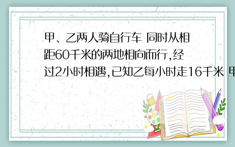 甲、乙两人骑自行车 同时从相距60千米的两地相向而行,经过2小时相遇,已知乙每小时走16千米 甲每小时走多