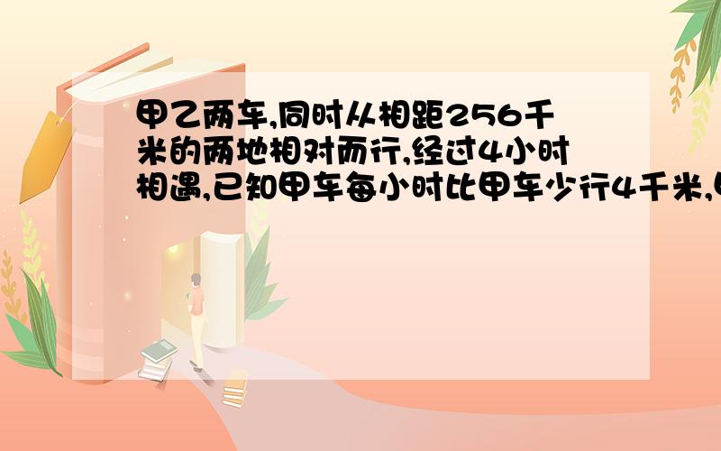 甲乙两车,同时从相距256千米的两地相对而行,经过4小时相遇,已知甲车每小时比甲车少行4千米,甲车每小时