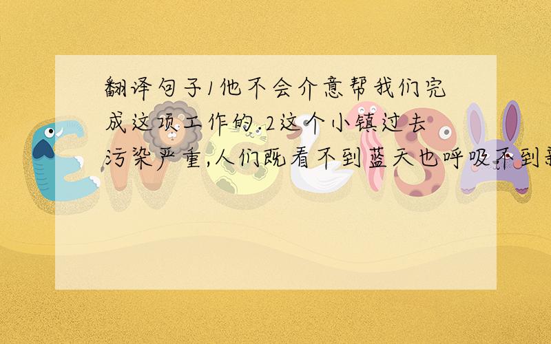 翻译句子1他不会介意帮我们完成这项工作的.2这个小镇过去污染严重,人们既看不到蓝天也呼吸不到新鲜的空气.3我很高兴我的英