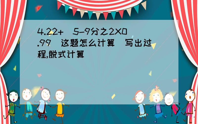 4.22+（5-9分之2X0.99）这题怎么计算（写出过程,脱式计算）