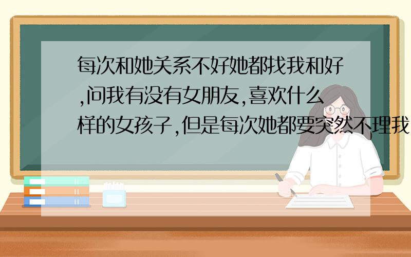 每次和她关系不好她都找我和好,问我有没有女朋友,喜欢什么样的女孩子,但是每次她都要突然不理我,前段时间她又突然不理我,还