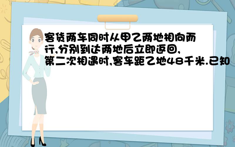 客货两车同时从甲乙两地相向而行,分别到达两地后立即返回,第二次相遇时,客车距乙地48千米.已知