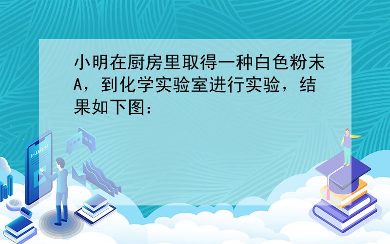 小明在厨房里取得一种白色粉末A，到化学实验室进行实验，结果如下图：