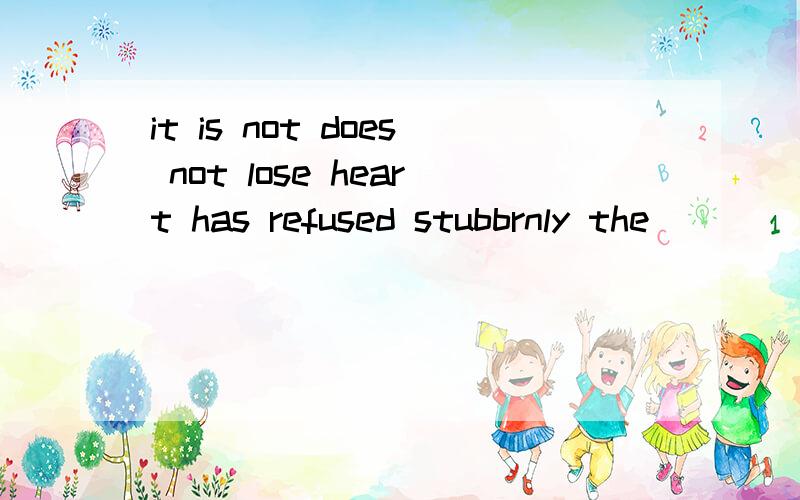 it is not does not lose heart has refused stubbrnly the