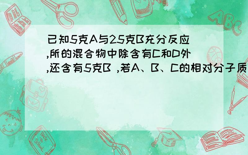 已知5克A与25克B充分反应,所的混合物中除含有C和D外,还含有5克B ,若A、B、C的相对分子质量分别为16、32、4