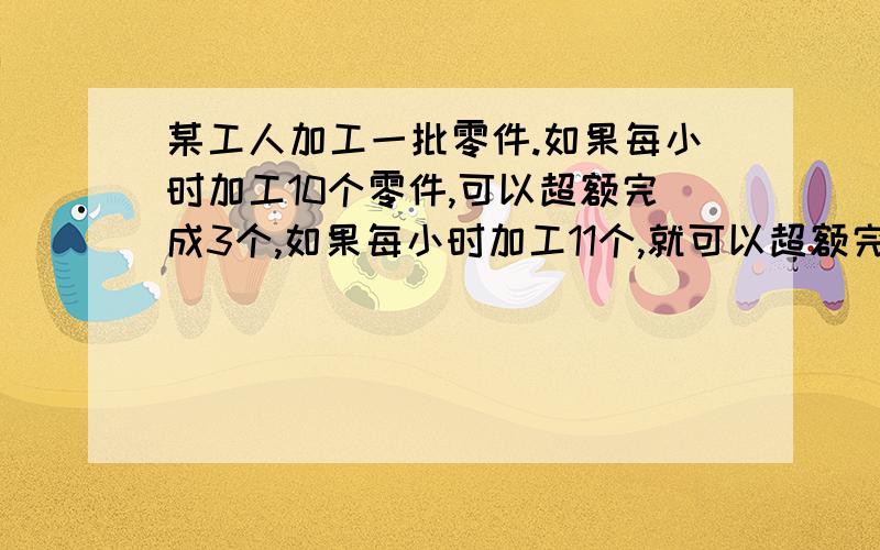 某工人加工一批零件.如果每小时加工10个零件,可以超额完成3个,如果每小时加工11个,就可以超额完成11个