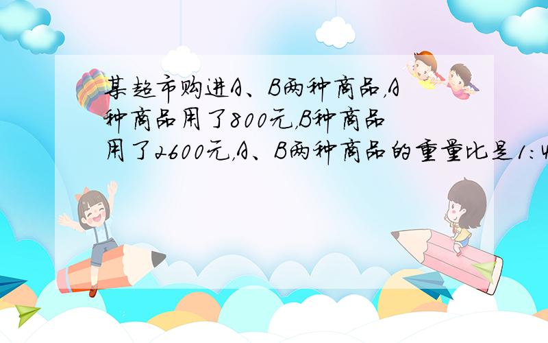 某超市购进A、B两种商品，A种商品用了800元，B种商品用了2600元，A、B两种商品的重量比是1：4，A种商品每千克的