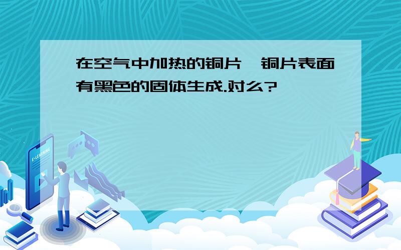 在空气中加热的铜片,铜片表面有黑色的固体生成.对么?