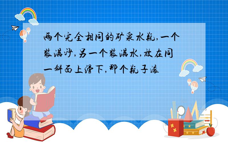 两个完全相同的矿泉水瓶,一个装满沙,另一个装满水,放在同一斜面上滑下,那个瓶子滚