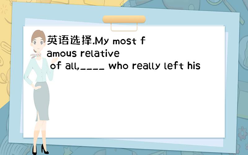 英语选择.My most famous relative of all,____ who really left his