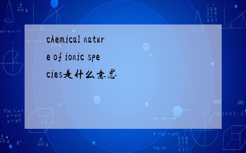 chemical nature of ionic species是什么意思