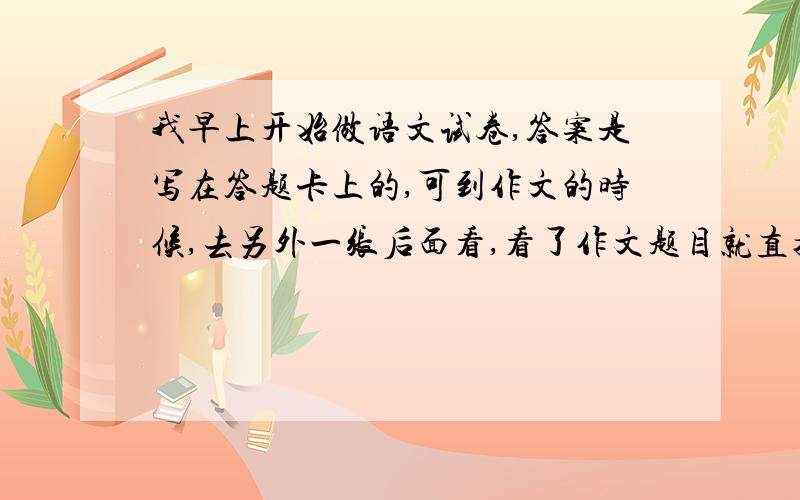 我早上开始做语文试卷,答案是写在答题卡上的,可到作文的时候,去另外一张后面看,看了作文题目就直接写了,等我发现,还5分钟