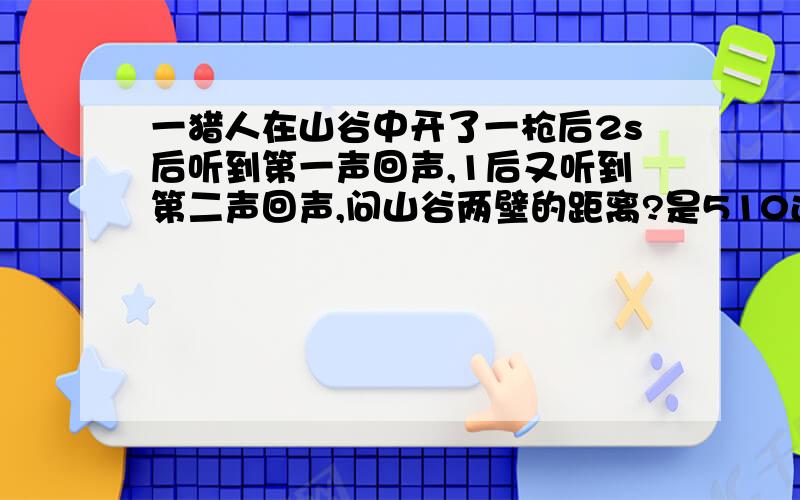 一猎人在山谷中开了一枪后2s后听到第一声回声,1后又听到第二声回声,问山谷两壁的距离?是510还是850?