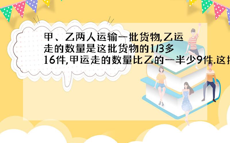 甲、乙两人运输一批货物,乙运走的数量是这批货物的1/3多16件,甲运走的数量比乙的一半少9件.这批货物共有多少件?