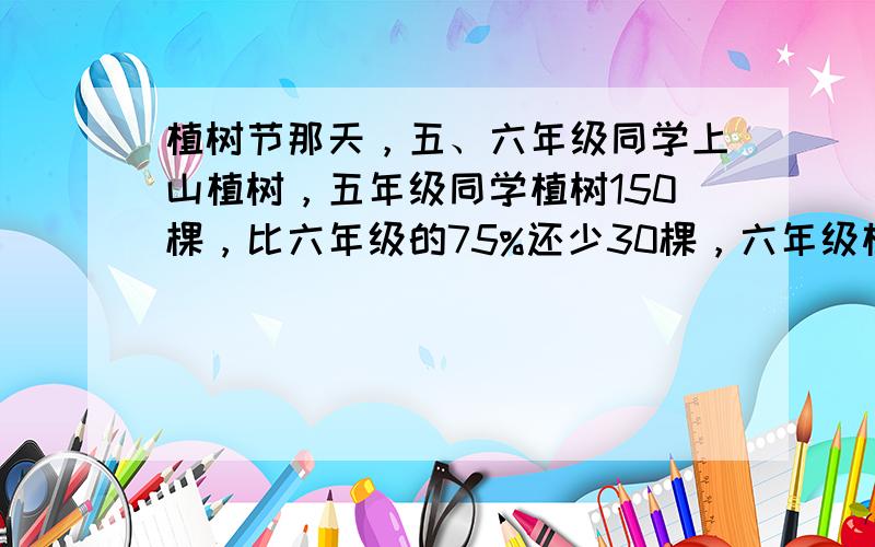 植树节那天，五、六年级同学上山植树，五年级同学植树150棵，比六年级的75%还少30棵，六年级植树多少棵？（用方程解答）