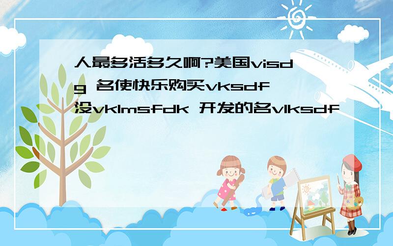 人最多活多久啊?美国visdg 名使快乐购买vksdf 没vklmsfdk 开发的名vlksdf