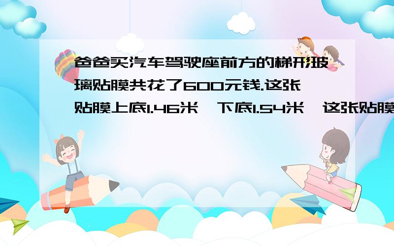 爸爸买汽车驾驶座前方的梯形玻璃贴膜共花了600元钱.这张贴膜上底1.46米,下底1.54米,这张贴膜每平