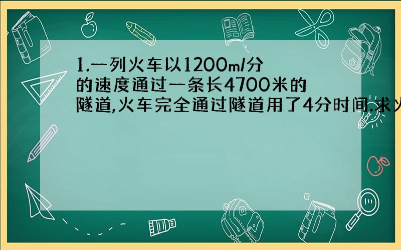 1.一列火车以1200m/分的速度通过一条长4700米的隧道,火车完全通过隧道用了4分时间.求火车的车身长.、