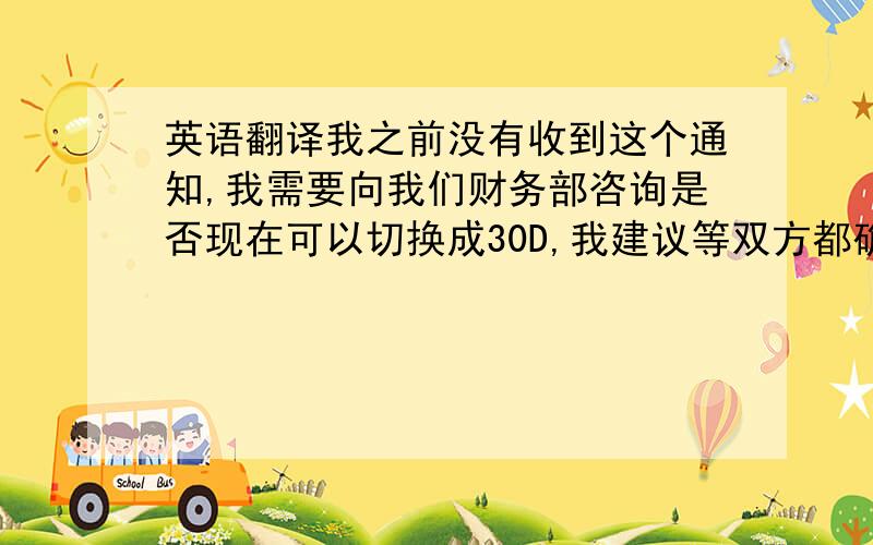 英语翻译我之前没有收到这个通知,我需要向我们财务部咨询是否现在可以切换成30D,我建议等双方都确定之后才下此订单,请稍等