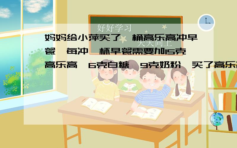 妈妈给小萍买了一桶高乐高冲早餐,每冲一杯早餐需要加15克高乐高,6克白糖,9克奶粉,买了高乐高后,还需要买多少克白糖,多