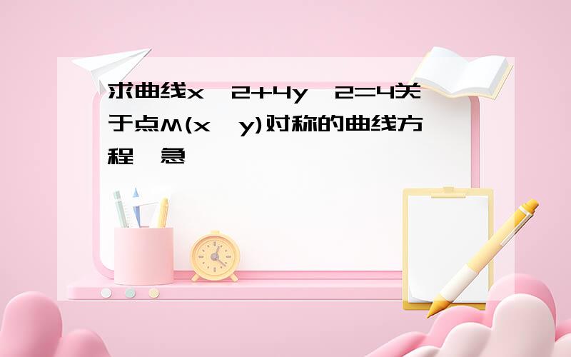 求曲线x^2+4y^2=4关于点M(x,y)对称的曲线方程,急,