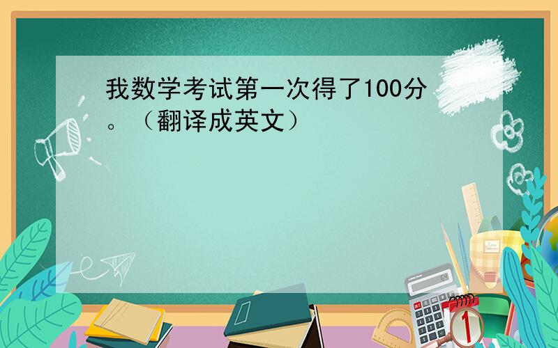 我数学考试第一次得了100分。（翻译成英文）