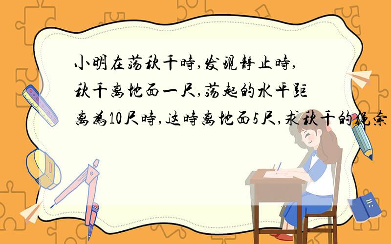 小明在荡秋千时,发现静止时,秋千离地面一尺,荡起的水平距离为10尺时,这时离地面5尺,求秋千的绳索的长