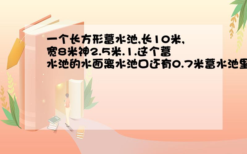 一个长方形蓄水池,长10米,宽8米神2.5米.1.这个蓄水池的水面离水池口还有0.7米蓄水池里的水有多少立方