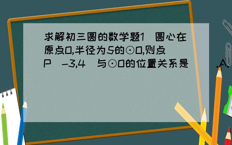 求解初三圆的数学题1．圆心在原点O,半径为5的⊙O,则点P（-3,4）与⊙O的位置关系是（ ）.A. 在⊙0上 B. 在